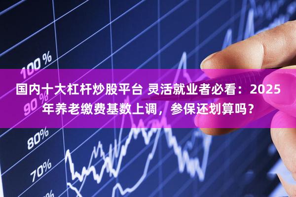 国内十大杠杆炒股平台 灵活就业者必看：2025年养老缴费基数上调，参保还划算吗？
