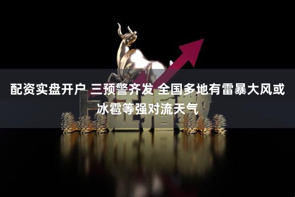 配资实盘开户 三预警齐发 全国多地有雷暴大风或冰雹等强对流天气