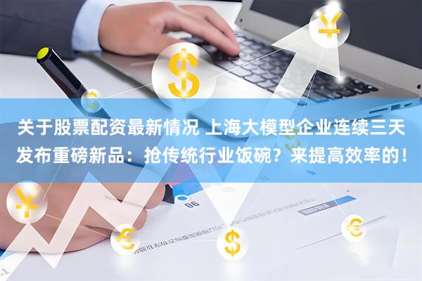 关于股票配资最新情况 上海大模型企业连续三天发布重磅新品：抢传统行业饭碗？来提高效率的！