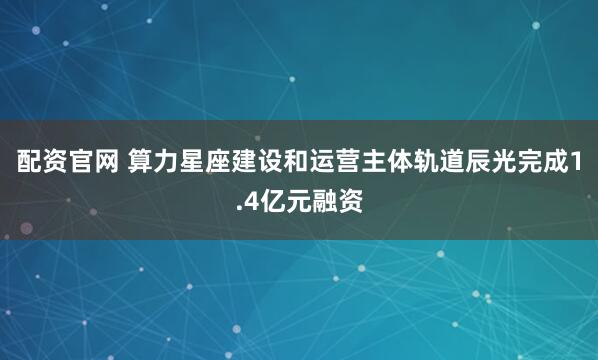 配资官网 算力星座建设和运营主体轨道辰光完成1.4亿元融资