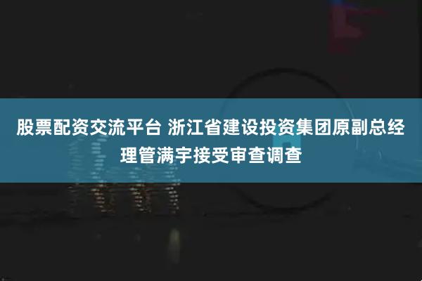 股票配资交流平台 浙江省建设投资集团原副总经理管满宇接受审查调查