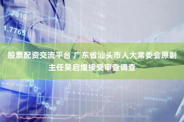 股票配资交流平台 广东省汕头市人大常委会原副主任吴启煌接受审查调查