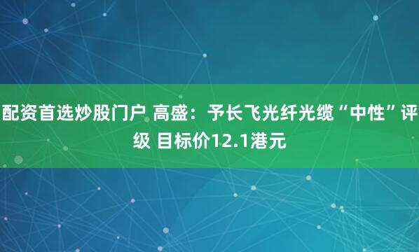 配资首选炒股门户 高盛：予长飞光纤光缆“中性”评级 目标价12.1港元