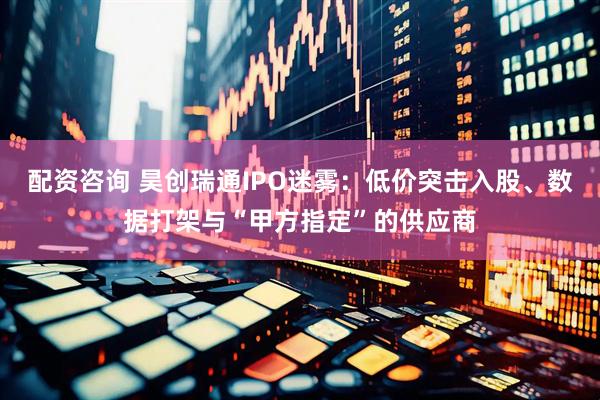 配资咨询 昊创瑞通IPO迷雾：低价突击入股、数据打架与“甲方指定”的供应商