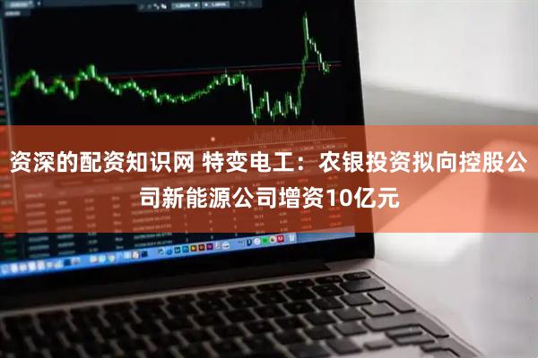 资深的配资知识网 特变电工：农银投资拟向控股公司新能源公司增资10亿元