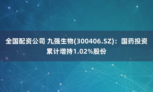 全国配资公司 九强生物(300406.SZ)：国药投资累计增持1.02%股份