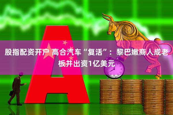 股指配资开户 高合汽车“复活”：黎巴嫩商人成老板并出资1亿美元