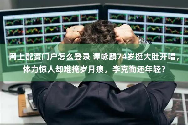 网上配资门户怎么登录 谭咏麟74岁挺大肚开唱，体力惊人却难掩岁月痕，李克勤还年轻？