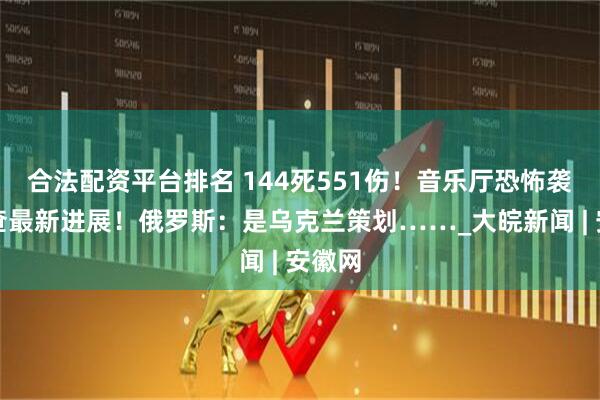 合法配资平台排名 144死551伤！音乐厅恐怖袭击调查最新进展！俄罗斯：是乌克兰策划……_大皖新闻 | 安徽网