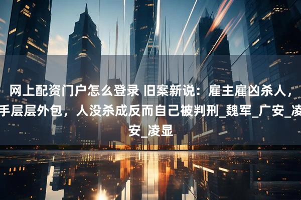 网上配资门户怎么登录 旧案新说：雇主雇凶杀人，杀手层层外包，人没杀成反而自己被判刑_魏军_广安_凌显