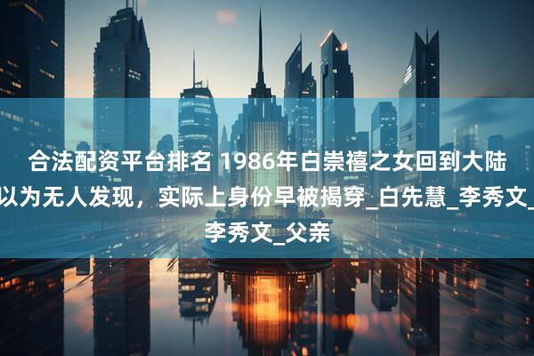 合法配资平台排名 1986年白崇禧之女回到大陆，本以为无人发现，实际上身份早被揭穿_白先慧_李秀文_父亲