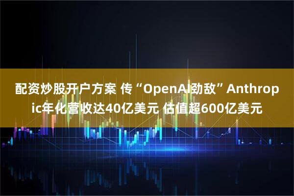 配资炒股开户方案 传“OpenAI劲敌”Anthropic年化营收达40亿美元 估值超600亿美元