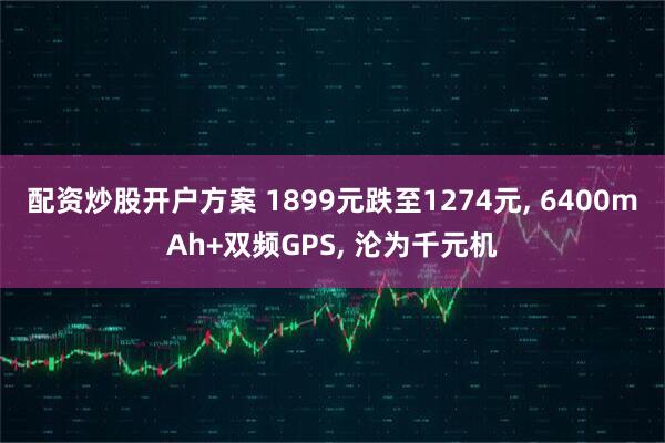 配资炒股开户方案 1899元跌至1274元, 6400mAh+双频GPS, 沦为千元机