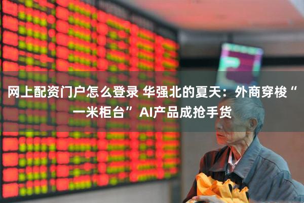 网上配资门户怎么登录 华强北的夏天：外商穿梭“一米柜台” AI产品成抢手货