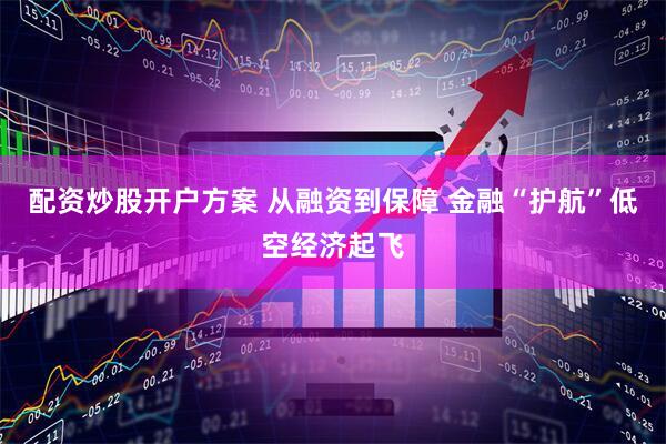配资炒股开户方案 从融资到保障 金融“护航”低空经济起飞