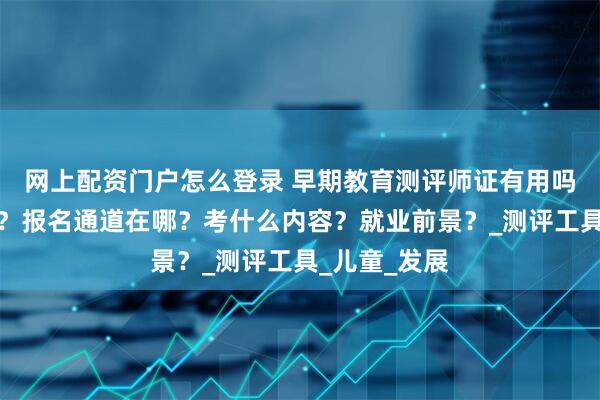 网上配资门户怎么登录 早期教育测评师证有用吗？怎么拿证？报名通道在哪？考什么内容？就业前景？_测评工具_儿童_发展