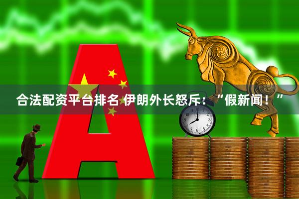 合法配资平台排名 伊朗外长怒斥：“假新闻！”
