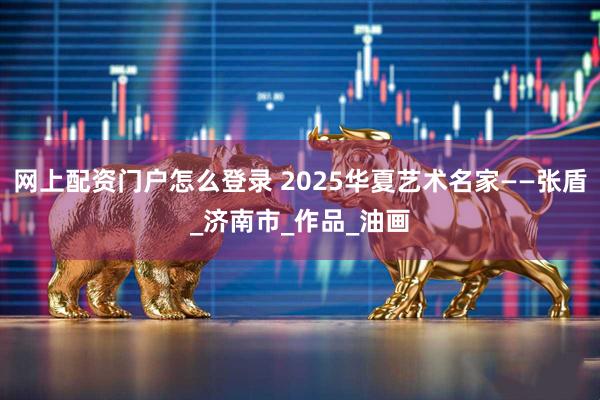 网上配资门户怎么登录 2025华夏艺术名家——张盾_济南市_作品_油画