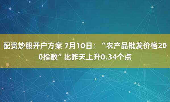 配资炒股开户方案 7月10日：“农产品批发价格200指数”比昨天上升0.34个点