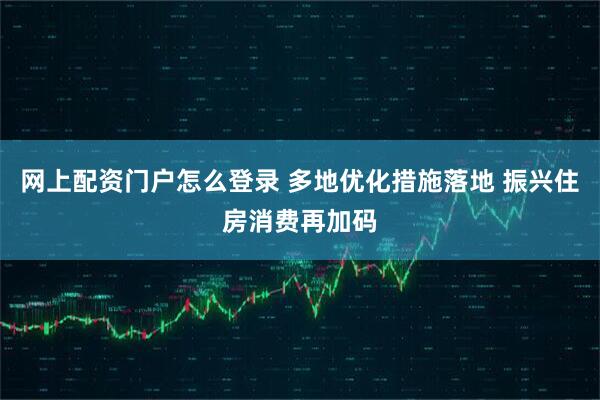 网上配资门户怎么登录 多地优化措施落地 振兴住房消费再加码