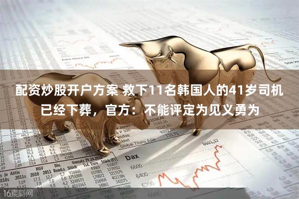 配资炒股开户方案 救下11名韩国人的41岁司机已经下葬，官方：不能评定为见义勇为