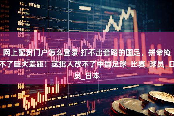 网上配资门户怎么登录 打不出套路的国足，拼命掩盖不了巨大差距！这批人改不了中国足球_比赛_球员_日本