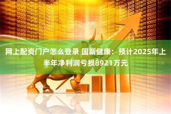 网上配资门户怎么登录 国新健康：预计2025年上半年净利润亏损8921万元