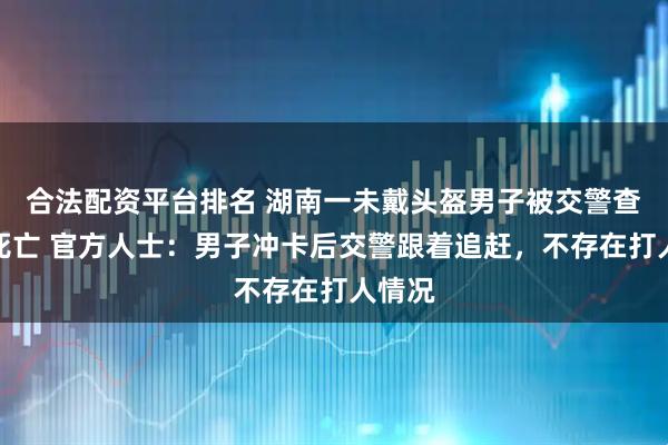 合法配资平台排名 湖南一未戴头盔男子被交警查处时死亡 官方人士：男子冲卡后交警跟着追赶，不存在打人情况