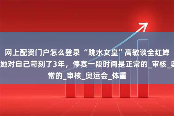 网上配资门户怎么登录 “跳水女皇”高敏谈全红婵发胖原因：她对自己苛刻了3年，停赛一段时间是正常的_审核_奥运会_体重