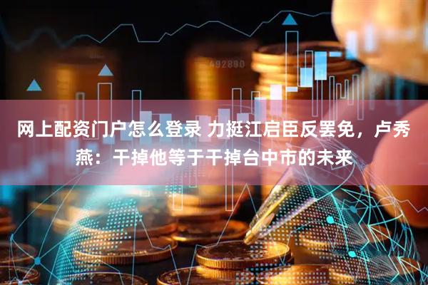 网上配资门户怎么登录 力挺江启臣反罢免，卢秀燕：干掉他等于干掉台中市的未来