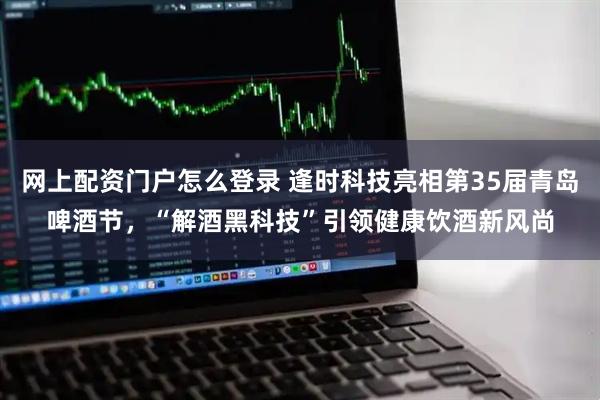 网上配资门户怎么登录 逢时科技亮相第35届青岛啤酒节，“解酒黑科技”引领健康饮酒新风尚