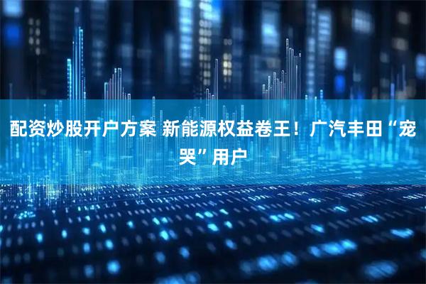 配资炒股开户方案 新能源权益卷王！广汽丰田“宠哭”用户