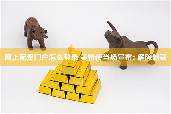 网上配资门户怎么登录 美特使当场宣布: 解除制裁