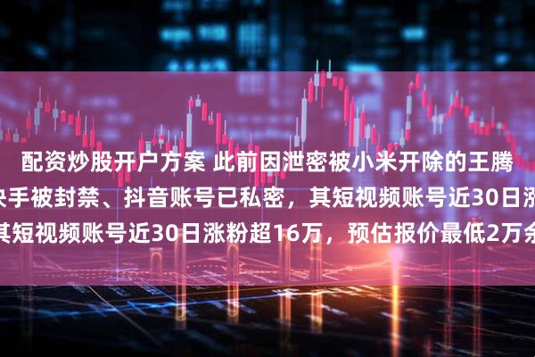 配资炒股开户方案 此前因泄密被小米开除的王腾小红书账号已注销、快手被封禁、抖音账号已私密，其短视频账号近30日涨粉超16万，预估报价最低2万余元