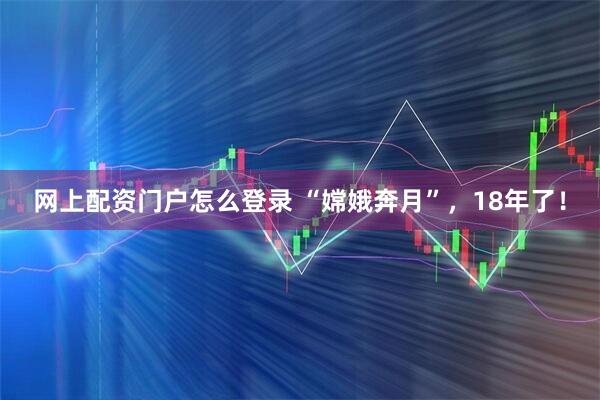 网上配资门户怎么登录 “嫦娥奔月”，18年了！