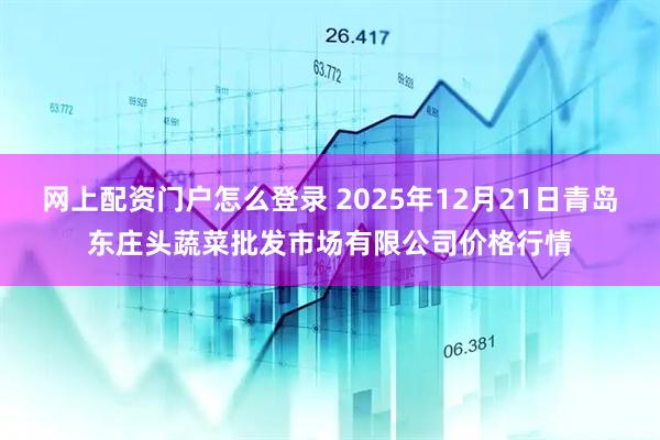 网上配资门户怎么登录 2025年12月21日青岛东庄头蔬菜批发市场有限公司价格行情