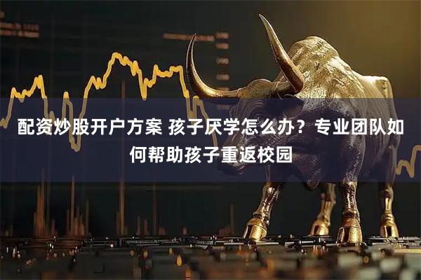 配资炒股开户方案 孩子厌学怎么办？专业团队如何帮助孩子重返校园