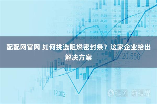 配配网官网 如何挑选阻燃密封条?这家企业给出解决方案