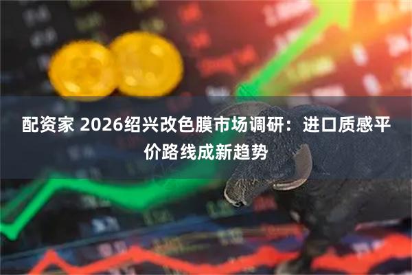 配资家 2026绍兴改色膜市场调研：进口质感平价路线成新趋势