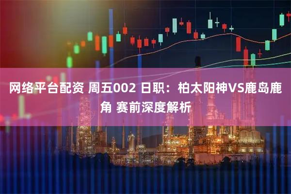 网络平台配资 周五002 日职：柏太阳神VS鹿岛鹿角 赛前深度解析