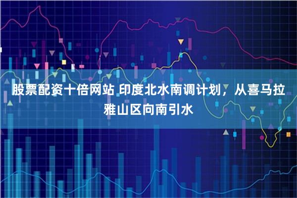股票配资十倍网站 印度北水南调计划，从喜马拉雅山区向南引水