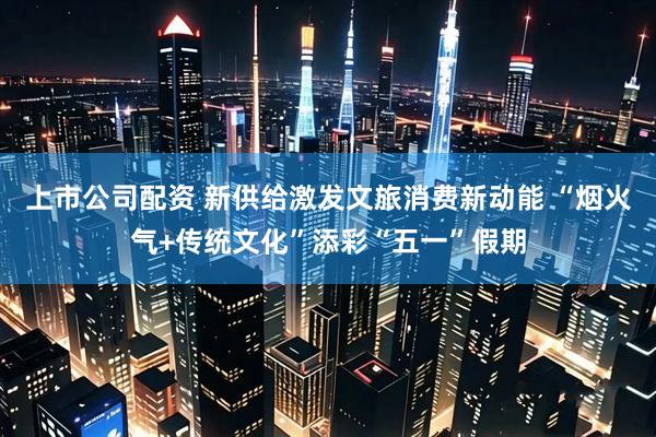 上市公司配资 新供给激发文旅消费新动能 “烟火气+传统文化”添彩“五一”假期