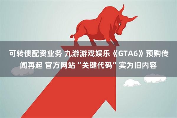 可转债配资业务 九游游戏娱乐《GTA6》预购传闻再起 官方网站“关键代码”实为旧内容