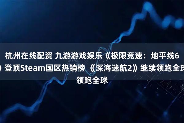 杭州在线配资 九游游戏娱乐《极限竞速：地平线6》登顶Steam国区热销榜 《深海迷航2》继续领跑全球