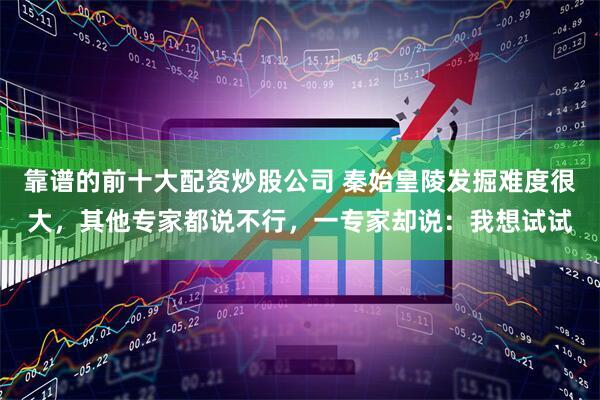 靠谱的前十大配资炒股公司 秦始皇陵发掘难度很大，其他专家都说不行，一专家却说：我想试试